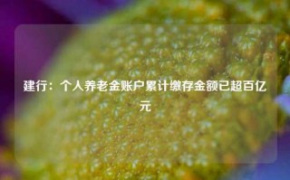 建行：个人养老金账户累计缴存金额已超百亿元