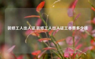 装修工人出入证,装修工人出入证工本费多少钱