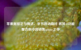 苹果据报正与腾讯、字节跳动商讨 将其AI功能整合到中国销售iphone之中