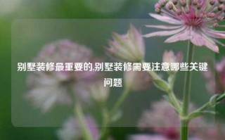 别墅装修最重要的,别墅装修需要注意哪些关键问题