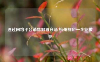 通过网络平台销售假冒白酒 杭州桐庐一企业被查