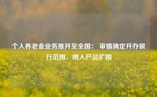 个人养老金业务推开至全国： 审慎确定开办银行范围，纳入产品扩围