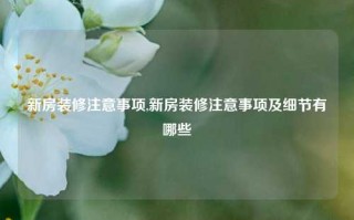 新房装修注意事项,新房装修注意事项及细节有哪些