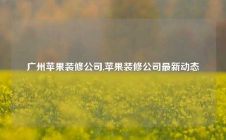 广州苹果装修公司,苹果装修公司最新动态