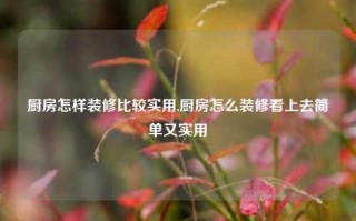 厨房怎样装修比较实用,厨房怎么装修看上去简单又实用