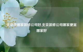 北京市哪家装修公司好,北京装修公司哪家便宜哪家好