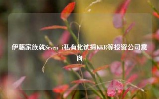 伊藤家族就Seven  i私有化试探KKR等投资公司意向