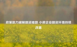 政策助力破解融资难题 小微企业融资环境持续改善