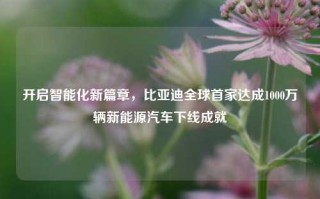 开启智能化新篇章，比亚迪全球首家达成1000万辆新能源汽车下线成就