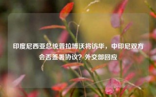 印度尼西亚总统普拉博沃将访华，中印尼双方会否签署协议？外交部回应