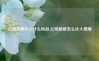 公司装修计入什么科目,公司装修怎么计入费用