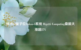 推出84量子位Ankaa-3系统 Rigetti Computing盘前大涨超27%