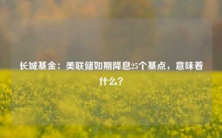 长城基金：美联储如期降息25个基点，意味着什么？