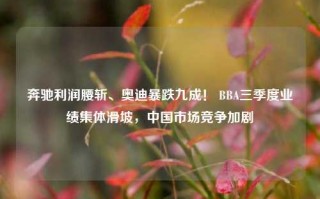 奔驰利润腰斩、奥迪暴跌九成！ BBA三季度业绩集体滑坡，中国市场竞争加剧