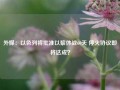 外媒：以色列将批准以黎休战60天 停火协议即将达成？