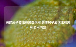 装修房子要注意哪些风水,装修房子应该注意哪些风水问题