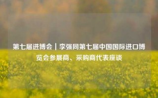 第七届进博会｜李强同第七届中国国际进口博览会参展商、采购商代表座谈