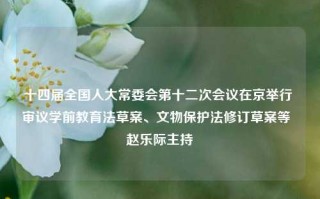 十四届全国人大常委会第十二次会议在京举行 审议学前教育法草案、文物保护法修订草案等  赵乐际主持