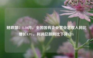 财政部：1-10月，全国国有企业营业总收入同比增长0.9%，利润总额同比下降1.1%