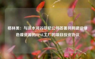 格林美：与淡水河谷印尼公司签署共同建设绿色镍资源的HPAL工厂的项目投资协议