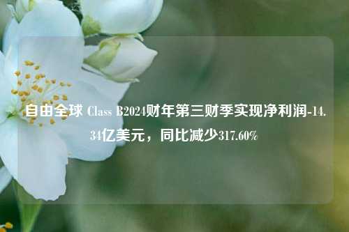 自由全球 Class B2024财年第三财季实现净利润-14.34亿美元，同比减少317.60%-第1张图片-厦门装修网 