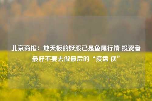 北京商报：地天板的妖股已是鱼尾行情 投资者最好不要去做最后的“接盘 侠”-第1张图片-厦门装修网 