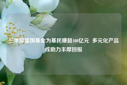 三季度富国基金为基民赚超400亿元  多元化产品线助力丰厚回报-第1张图片-厦门装修网 