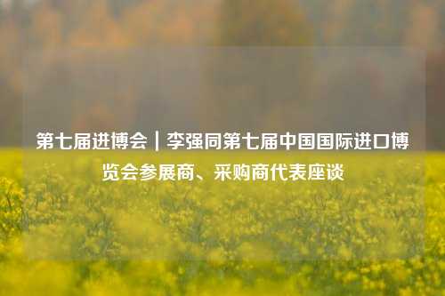 第七届进博会｜李强同第七届中国国际进口博览会参展商、采购商代表座谈-第1张图片-厦门装修网 