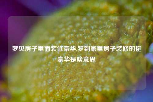 梦见房子里面装修豪华,梦到家里房子装修的挺豪华是啥意思-第1张图片-厦门装修网 