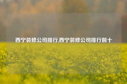 西宁装修公司排行,西宁装修公司排行前十-第1张图片-厦门装修网 