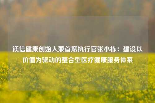 镁信健康创始人兼首席执行官张小栋：建设以价值为驱动的整合型医疗健康服务体系-第1张图片-厦门装修网 