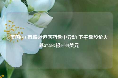 美国OTC市场必迈医药盘中异动 下午盘股价大跌57.50%报0.009美元-第1张图片-厦门装修网 