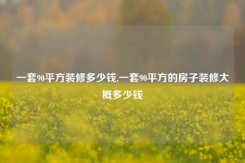 一套90平方装修多少钱,一套90平方的房子装修大概多少钱-第1张图片-厦门装修网 