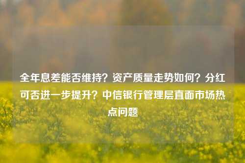 全年息差能否维持？资产质量走势如何？分红可否进一步提升？中信银行管理层直面市场热点问题-第1张图片-厦门装修网 