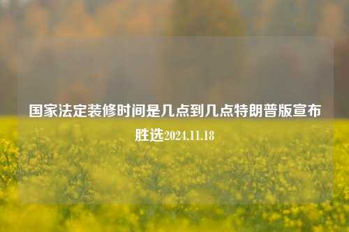 国家法定装修时间是几点到几点特朗普版宣布胜选2024.11.18-第1张图片-厦门装修网 