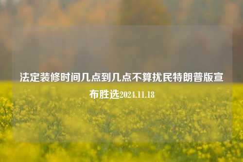 法定装修时间几点到几点不算扰民特朗普版宣布胜选2024.11.18-第1张图片-厦门装修网 