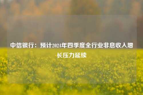 中信银行：预计2024年四季度全行业非息收入增长压力延续-第1张图片-厦门装修网 