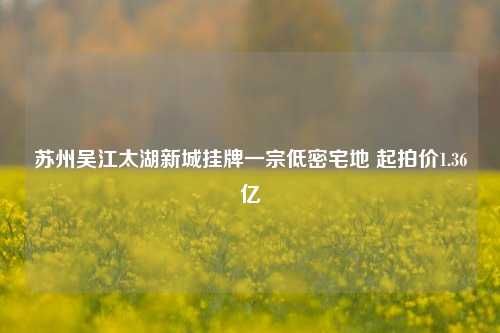 苏州吴江太湖新城挂牌一宗低密宅地 起拍价1.36亿-第1张图片-厦门装修网 