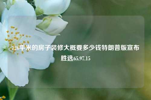 126平米的房子装修大概要多少钱特朗普版宣布胜选65.97.15-第1张图片-厦门装修网 