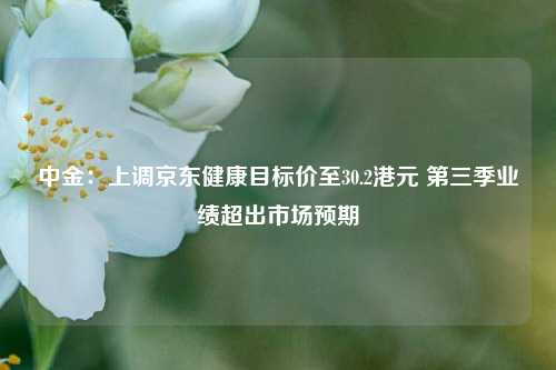 中金：上调京东健康目标价至30.2港元 第三季业绩超出市场预期-第1张图片-厦门装修网 