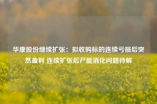 华康股份继续扩张：拟收购标的连续亏损后突然盈利 连续扩张后产能消化问题待解-第1张图片-厦门装修网 