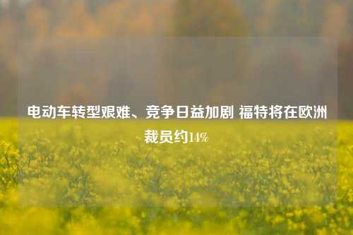 电动车转型艰难、竞争日益加剧 福特将在欧洲裁员约14%-第1张图片-厦门装修网 