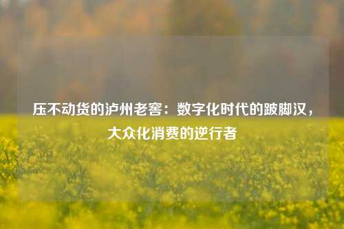 压不动货的泸州老窖：数字化时代的跛脚汉，大众化消费的逆行者-第1张图片-厦门装修网 