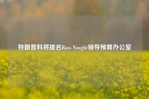 特朗普料将提名Russ Vought领导预算办公室-第1张图片-厦门装修网 