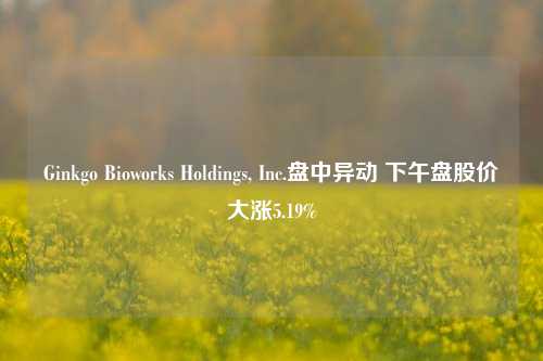 Ginkgo Bioworks Holdings, Inc.盘中异动 下午盘股价大涨5.19%-第1张图片-厦门装修网 