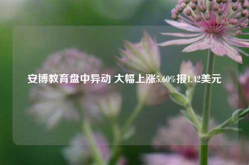 安博教育盘中异动 大幅上涨5.60%报1.42美元-第1张图片-厦门装修网 