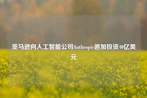 亚马逊向人工智能公司Anthropic追加投资40亿美元-第1张图片-厦门装修网 