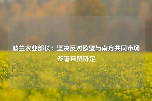 波兰农业部长：坚决反对欧盟与南方共同市场签署自贸协定-第1张图片-厦门装修网 