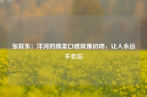 张联东：洋河的绵柔口感就像初吻，让人永远不会忘-第1张图片-厦门装修网 