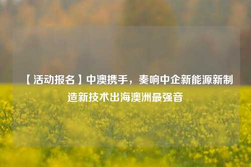 【活动报名】中澳携手，奏响中企新能源新制造新技术出海澳洲最强音-第1张图片-厦门装修网 